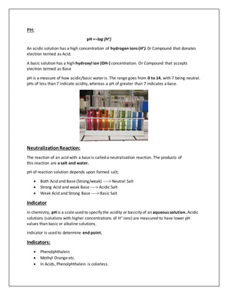 PH:
pH =−log [H+]
An acidic solution has a high concentration of hydrogen ions (H+). 0r Compound that donates
electron termed as Acid.
A basic solution has a high hydroxyl ion (OH-) concentration. Or Compound that accepts
electron termed as Base
pH is a measure of how acidic/basic water is. The range goes from 0 to 14, with 7 being neutral.
pHs of less than 7 indicate acidity, whereas a pH of greater than 7 indicates a base.
NeutralizationReaction:
The reaction of an acid with a base is called a neutralization reaction. The products of
this reaction are a salt and water.
pH of reaction solution depends upon formed salt;
 Both Acid and Base (Strong/weak) ----> Neutral Salt
 Strong Acid and weak Base ----> Acidic Salt
 Weak Acid and Strong Base ----> Basic Salt
Indicator
In chemistry, pH is a scale used to specify the acidity or basicity of an aqueous solution. Acidic
solutions (solutions with higher concentrations of H+ ions) are measured to have lower pH
values than basic or alkaline solutions.
Indicator is used to determine end point.
Indicators:
 Phenolphthalein
 Methyl Orange etc.
 In Acids, Phenolphthalein is colorless.
 