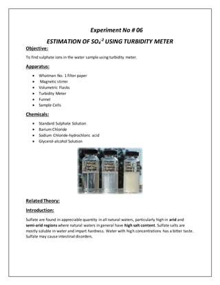 Experiment No # 06
ESTIMATION OF SO4
-2
USING TURBIDITY METER
Objective:
To find sulphate ions in the water sample using turbidity meter.
Apparatus:
 Whatman No. 1 filter paper
 Magnetic stirrer
 Volumetric Flasks
 Turbidity Meter
 Funnel
 Sample Cells
Chemicals:
 Standard Sulphate Solution
 Barium Chloride
 Sodium Chloride-hydrochloric acid
 Glycerol-alcohol Solution
RelatedTheory:
Introduction:
Sulfate are found in appreciable quantity in all natural waters, particularly high in arid and
semi-arid regions where natural waters in general have high salt content. Sulfate salts are
mostly soluble in water and impart hardness. Water with high concentrations has a bitter taste.
Sulfate may cause intestinal disorders.
 