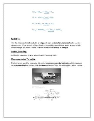 Turbidity:
It is the measure of relative clarity of a liquid. It is an optical characteristic of water and is a
measurement of the amount of light that is scattered by material in the water when a light is
shined through the water sample. Turbidity makes water cloudy or opaque.
Unit of Turbidity:
Turbidity is measured in NTU: Nephelometric Turbidity Units.
Measurement of Turbidity:
The instrument used for measuring it is called nephelometer or turbidimeter, which measures
the intensity of light scattered at 90 degrees as a beam of light passes through a water sample.
 