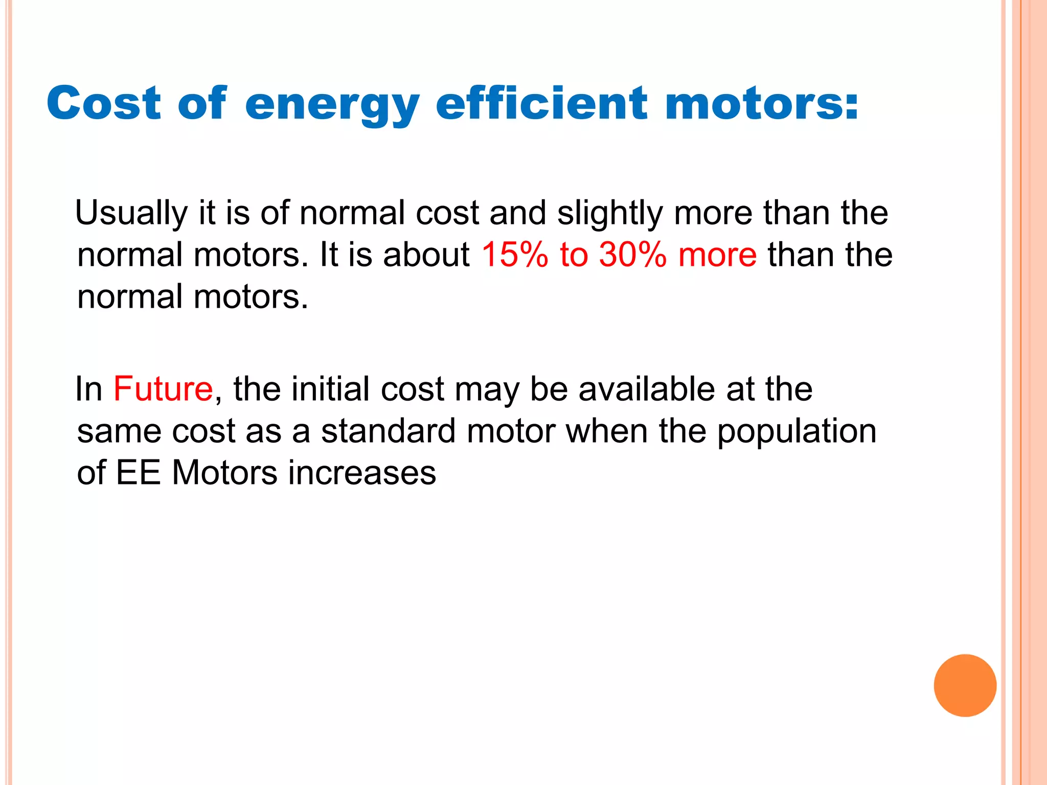 Cost of energy efficient motors:

 Usually it is of normal cost and slightly more than the
 normal motors. It is about 15% to 30% more than the
 normal motors.

 In Future, the initial cost may be available at the
 same cost as a standard motor when the population
 of EE Motors increases
 