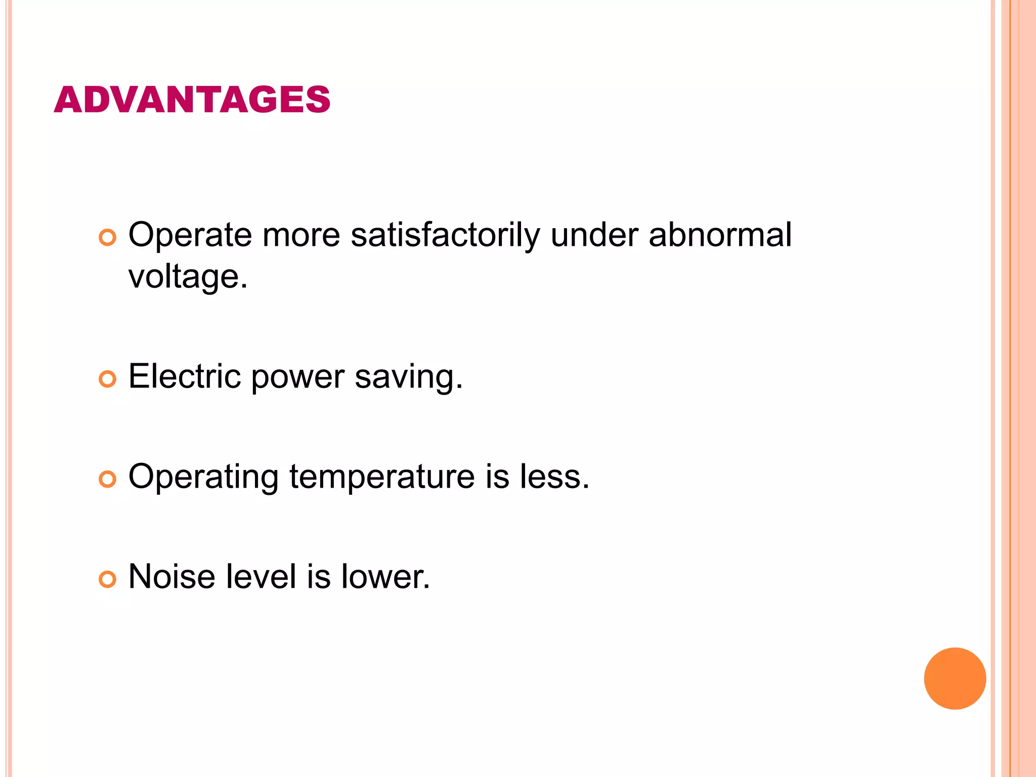 ADVANTAGES


    Operate more satisfactorily under abnormal
     voltage.

    Electric power saving.

    Operating temperature is less.

    Noise level is lower.
 