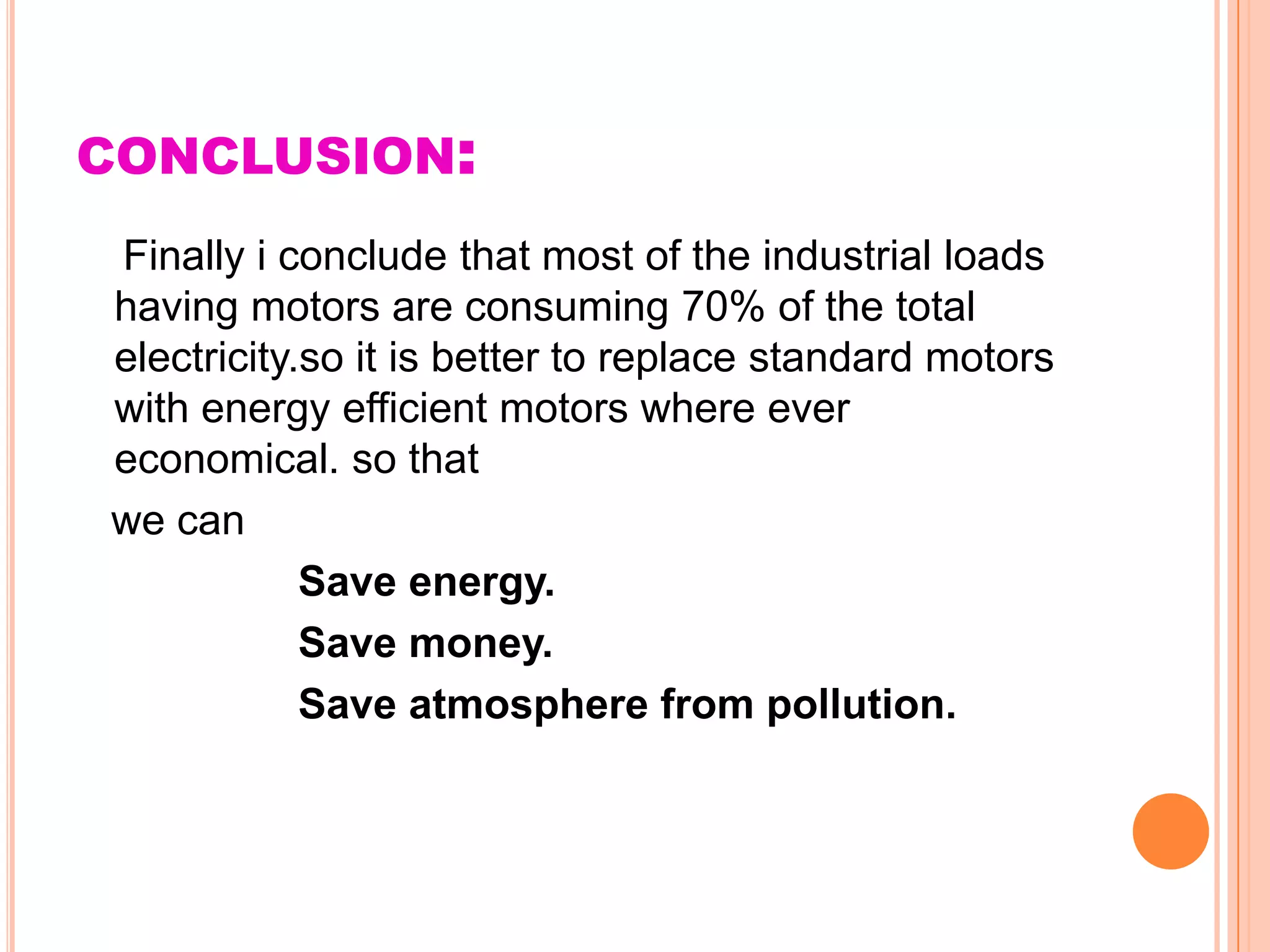 CONCLUSION:
Finally i conclude that most of the industrial loads
having motors are consuming 70% of the total
electricity.so it is better to replace standard motors
with energy efficient motors where ever
economical. so that
we can
            Save energy.
            Save money.
            Save atmosphere from pollution.
 