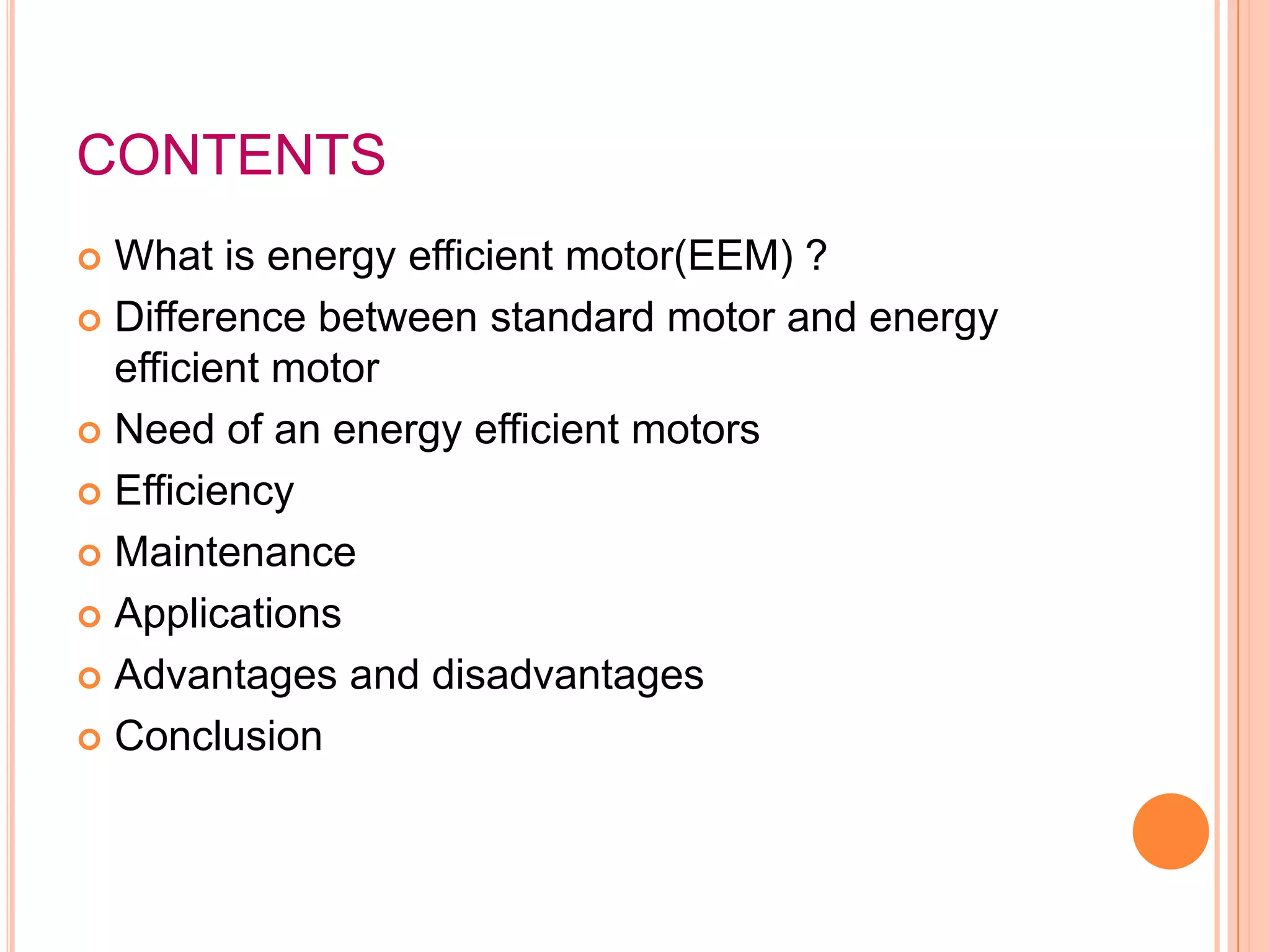 CONTENTS
 What is energy efficient motor(EEM) ?
 Difference between standard motor and energy
  efficient motor
 Need of an energy efficient motors

 Efficiency

 Maintenance

 Applications

 Advantages and disadvantages

 Conclusion
 