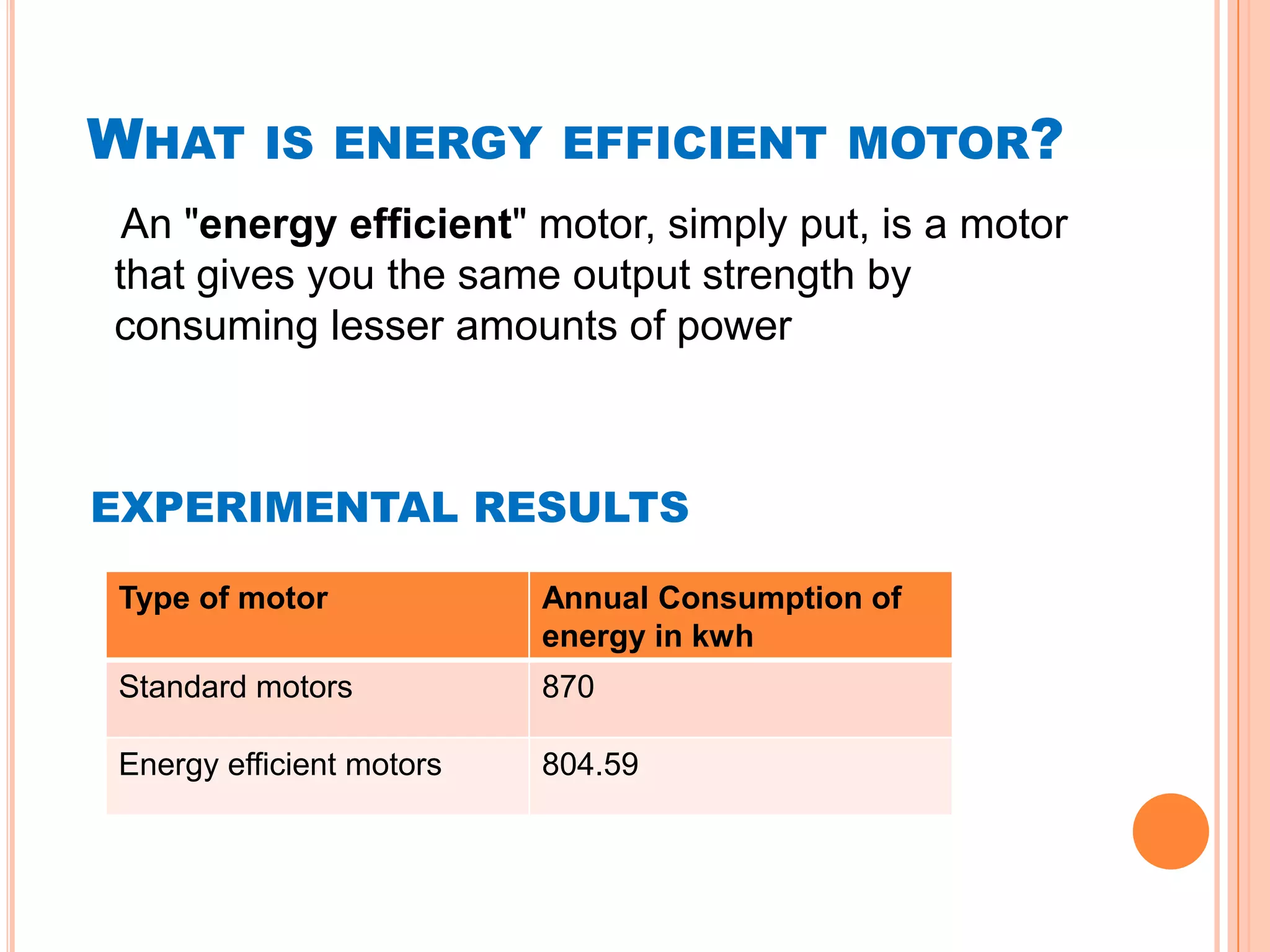 WHAT      IS ENERGY EFFICIENT MOTOR?
 An "energy efficient" motor, simply put, is a motor
that gives you the same output strength by
consuming lesser amounts of power



EXPERIMENTAL RESULTS

Type of motor             Annual Consumption of
                          energy in kwh
Standard motors           870

Energy efficient motors   804.59
 