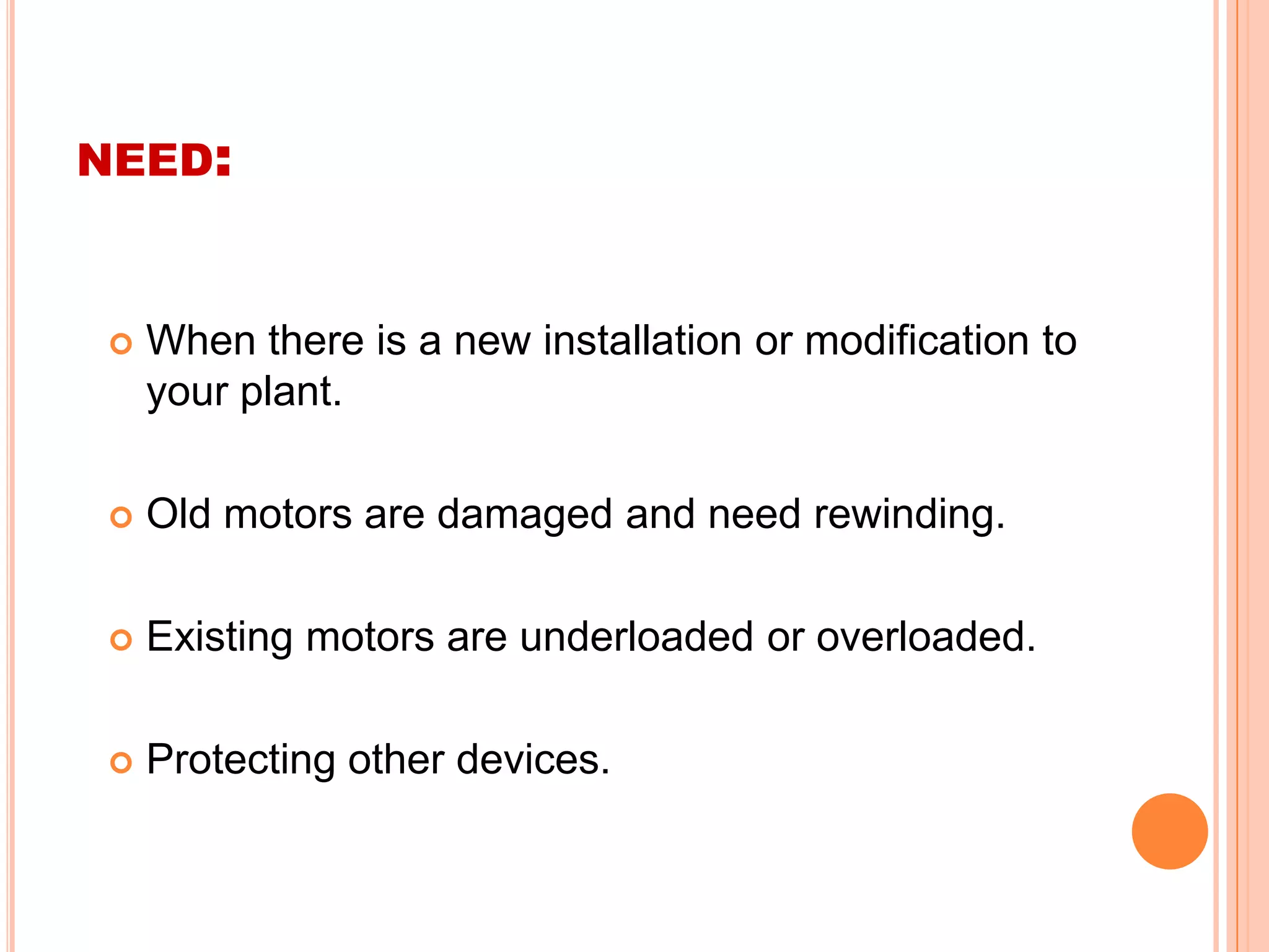 NEED:


    When there is a new installation or modification to
     your plant.

    Old motors are damaged and need rewinding.

    Existing motors are underloaded or overloaded.

    Protecting other devices.
 