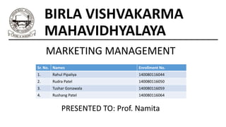 BIRLA VISHVAKARMA
MAHAVIDHYALAYA
MARKETING MANAGEMENT
Sr. No. Names Enrollment No.
1. Rahul Pipaliya 140080116044
2. Rudra Patel 140080116050
3. Tushar Gonawala 140080116059
4. Rushang Patel 140080116064
PRESENTED TO: Prof. Namita
 