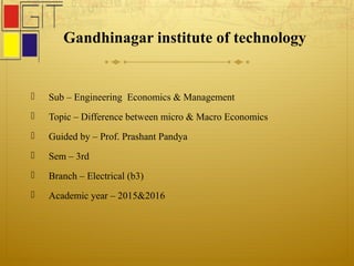 Gandhinagar institute of technology
 Sub – Engineering Economics & Management
 Topic – Difference between micro & Macro Economics
 Guided by – Prof. Prashant Pandya
 Sem – 3rd
 Branch – Electrical (b3)
 Academic year – 2015&2016
 
