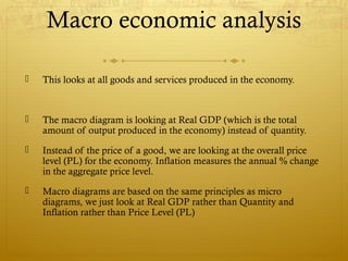 Macro economic analysis
 This looks at all goods and services produced in the economy.
 The macro diagram is looking at Real GDP (which is the total
amount of output produced in the economy) instead of quantity.
 Instead of the price of a good, we are looking at the overall price
level (PL) for the economy. Inflation measures the annual % change
in the aggregate price level.
 Macro diagrams are based on the same principles as micro
diagrams, we just look at Real GDP rather than Quantity and
Inflation rather than Price Level (PL)
 