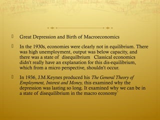  Great Depression and Birth of Macroeconomics
 In the 1930s, economies were clearly not in equilibrium. There
was high unemployment, output was below capacity, and
there was a state of disequilbrium Classical economics
didn’t really have an explanation for this dis-equilibrium,
which from a micro perspective, shouldn’t occur.
 In 1936, J.M.Keynes produced his The General Theory of
Employment, Interest and Money, this examined why the
depression was lasting so long. It examined why we can be in
a state of disequilibrium in the macro economy`
 