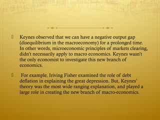  Keynes observed that we can have a negative output gap
(disequilibrium in the macroeconomy) for a prolonged time.
In other words, microeconomic principles of markets clearing,
didn’t necessarily apply to macro economics. Keynes wasn’t
the only economist to investigate this new branch of
economics.
 For example, Iriving Fisher examined the role of debt
deflation in explaining the great depression. But, Keynes’
theory was the most wide ranging explanation, and played a
large role in creating the new branch of macro-economics.
 