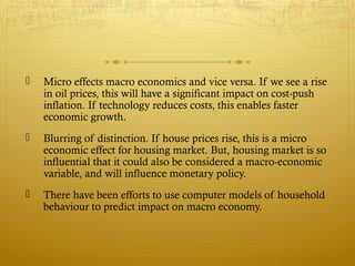  Micro effects macro economics and vice versa. If we see a rise
in oil prices, this will have a significant impact on cost-push
inflation. If technology reduces costs, this enables faster
economic growth.
 Blurring of distinction. If house prices rise, this is a micro
economic effect for housing market. But, housing market is so
influential that it could also be considered a macro-economic
variable, and will influence monetary policy.
 There have been efforts to use computer models of household
behaviour to predict impact on macro economy.
 