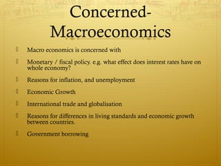 Concerned-
Macroeconomics
 Macro economics is concerned with
 Monetary / fiscal policy. e.g. what effect does interest rates have on
whole economy?
 Reasons for inflation, and unemployment
 Economic Growth
 International trade and globalisation
 Reasons for differences in living standards and economic growth
between countries.
 Government borrowing
 