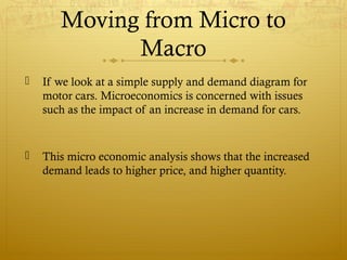 Moving from Micro to
Macro
 If we look at a simple supply and demand diagram for
motor cars. Microeconomics is concerned with issues
such as the impact of an increase in demand for cars.
 This micro economic analysis shows that the increased
demand leads to higher price, and higher quantity.
 