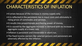 It arises because of the increase in money supply only.
It is reflected in the persistent rise in input costs and ultimately in
rising prices of commodes and services.
It results into proportionate purchasing power of money.
It is caused by the aggregate increase in demand with no increase in
aggregate supply at a lower rate.
Inflation is persistent and irreversible in short-run.
The fixed income earners like salaried persons and pensioners are
adversely affected by the inflation.
 
