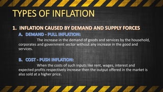 The increase in the demand of goods and services by the household,
corporates and government sector without any increase in the good and
services.
When the costs of such inputs like rent, wages, interest and
expected profits respectively increase then the output offered in the market is
also sold at a higher price.
 