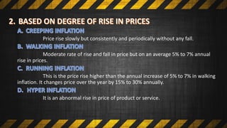 Price rise slowly but consistently and periodically without any fall.
Moderate rate of rise and fall in price but on an average 5% to 7% annual
rise in prices.
This is the price rise higher than the annual increase of 5% to 7% in walking
inflation. It changes price over the year by 15% to 30% annually.
It is an abnormal rise in price of product or service.
 