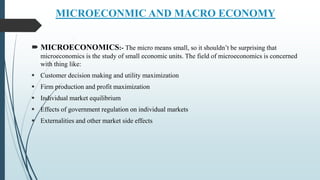 MICROECONMIC AND MACRO ECONOMY
 MICROECONOMICS:- The micro means small, so it shouldn’t be surprising that
microeconomics is the study of small economic units. The field of microeconomics is concerned
with thing like:
 Customer decision making and utility maximization
 Firm production and profit maximization
 Individual market equilibrium
 Effects of government regulation on individual markets
 Externalities and other market side effects
 