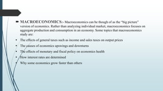 MACROECONOMICS:- Macroeconomics can be though of as the “big picture”
version of economics. Rather than analyzing individual market, macroeconomics focuses on
aggregate production and consumption in an economy. Some topics that macroeconomics
study are:
 The effects of general taxes such as income and sales taxes on output prices
 The causes of economics upswings and downturns
 The effects of monetary and fiscal policy on economics health
 How interest rates are determined
 Why some economics grow faster than others
 