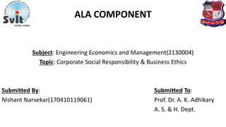 ALA COMPONENT
Subject: Engineering Economics and Management(2130004)
Topic: Corporate Social Responsibility & Business Ethics
Submitted By: Submitted To:
Nishant Narvekar(170410119061) Prof. Dr. A. K. Adhikary
A. S. & H. Dept.
 