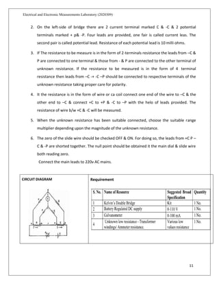 11
Electrical and Electronic Measurements Laboratory (2020309)
2. On the left-side of bridge there are 2 current terminal marked C & -C & 2 potential
terminals marked + p& -P. Four leads are provided, one fair is called current leas. The
second pair is called potential lead. Resistance of each potential lead is 10 milli ohms.
3. If The resistance to be measure is in the form of 2-terminals resistance the leads from –C &
P are connected to one terminal & those from - & P are connected to the other terminal of
unknown resistance. If the resistance to be measured is in the form of 4 terminal
resistance then leads from –C -+ -C –P should be connected to respective terminals of the
unknown resistance taking proper care for polarity.
4. It the resistance is in the form of wire or ca coil connect one end of the wire to –C & the
other end to –C & connect +C to +P & -C to –P with the helo of leads provided. The
resistance of wire b/w +C & -C will be measured.
5. When the unknown resistance has been suitable connected, choose the suitable range
multiplier depending upon the magnitude of the unknown resistance.
6. The zero of the slide wire should be checked OFF & ON. For doing so, the leads from +C P –
C & -P are shorted together. The null point should be obtained it the main dial & slide wire
both reading zero.
Connect the main leads to 220v AC mains.
CIRCUIT DIAGRAM Requirement
 