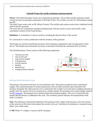 13
Electrical and Electronic Measurements Laboratory (2020309)
6.Earth Tester for earth resistance measurement
Theory :The Earth Resistance Tester uses a hand-driven generator. The rectifier and the rotational current
reverser are the two principal components of the Earth Tester. The rectifier converts AC (Alternating Current)
into DC.
The Earth Tester works only on DC (Direct Current). The rectifier and current reverser have clambered on the
shaft of the DC generator.
The tester has two commutators installed simultaneously with the current reverser and rectifier. Each
commutator consists of four fixed brushes.
Definition: A commutator is a device used for switching the direction flow of the current.
It is connected in a series combination with the armature of the generator.
The brushes are used for transferring the power from stationary components to the moving portion of the
device. The brushes and commutator are always connected to facilitate the continuous flow of current.
The Earth Resistance Tester consists of the following components:
 Two pressure coils
 Two current coils
 A permanent magnet
 A DC generator
 Current reverser
 Rectifier
 Potential coil
 Analog resistance indicator
Working of Earth Resistance Tester
The pressure and current coils have two-two terminals each. These pairs are placed across a permanent
magnet. One synchronized pair of current and pressure coils are short-circuited, and connected to the
ancillary electrodes.The other pressure coil is connected to the rectifier at one end and an earthing electrode at
another end. The current coil is too connected in a similar manner.The potential coil is undeviatingly united to
the DC generator. The potential coil is placed amidst the permanent magnet. This coil is connected to the
pointer and the pointer is calibrated to the scale. This resistance pointer indicates the measurement of the
earth’s resistance.
Note: The deflection of the pointer depends on the quotient of the voltage of the pressure coil to the current
of the current coil.The short-circuit passes the current to the soil. And hence the resistance is measured using
Ohm’s Law which states,
V=IR; Where V=voltage, I=current, and R=resistance.
 