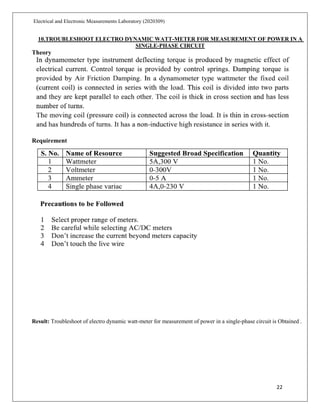 22
Electrical and Electronic Measurements Laboratory (2020309)
10.TROUBLESHOOT ELECTRO DYNAMIC WATT-METER FOR MEASUREMENT OF POWER IN A
SINGLE-PHASE CIRCUIT
Theory
Requirement
Result: Troubleshoot of electro dynamic watt-meter for measurement of power in a single-phase circuit is Obtained .
 
