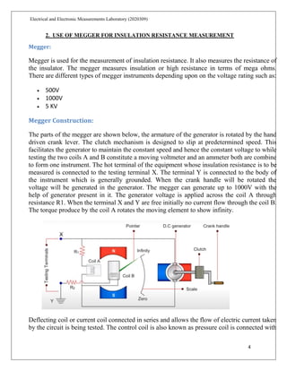 4
Electrical and Electronic Measurements Laboratory (2020309)
2. USE OF MEGGER FOR INSULATION RESISTANCE MEASUREMENT
Megger:
Megger is used for the measurement of insulation resistance. It also measures the resistance of
the insulator. The megger measures insulation or high resistance in terms of mega ohms.
There are different types of megger instruments depending upon on the voltage rating such as:
 500V
 1000V
 5 KV
Megger Construction:
The parts of the megger are shown below, the armature of the generator is rotated by the hand
driven crank lever. The clutch mechanism is designed to slip at predetermined speed. This
facilitates the generator to maintain the constant speed and hence the constant voltage to while
testing the two coils A and B constitute a moving voltmeter and an ammeter both are combine
to form one instrument. The hot terminal of the equipment whose insulation resistance is to be
measured is connected to the testing terminal X. The terminal Y is connected to the body of
the instrument which is generally grounded. When the crank handle will be rotated the
voltage will be generated in the generator. The megger can generate up to 1000V with the
help of generator present in it. The generator voltage is applied across the coil A through
resistance R1. When the terminal X and Y are free initially no current flow through the coil B.
The torque produce by the coil A rotates the moving element to show infinity.
Deflecting coil or current coil connected in series and allows the flow of electric current taken
by the circuit is being tested. The control coil is also known as pressure coil is connected with
 