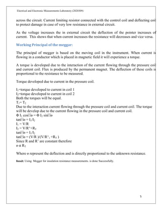 5
Electrical and Electronic Measurements Laboratory (2020309)
across the circuit. Current limiting resistor connected with the control coil and deflecting coil
to protect damage in case of very low resistance in external circuit.
As the voltage increases the in external circuit the deflection of the pointer increases of
current. This shows that when current increases the resistance will decreases and vice versa.
Working Principal of the meggar:
The principal of megger is based on the moving coil in the instrument. When current is
flowing in a conductor which is placed in magnetic field it will experience a torque.
A torque is developed due to the interaction of the current flowing through the pressure coil
and current coil. Flux is produced by the permanent magnet. The deflection of these coils is
proportional to the resistance to be measured.
Torque developed due to current in the pressure coil.
I1=torque developed to current in coil 1
I2=torque developed to current in coil 2
Both the torques will be equal.
T1= T2
Due to the interaction current flowing through the pressure coil and current coil. The torque
will be develop due to the current flowing in the pressure coil and current coil.
Φ I1 cos⁡ɵ = Φ I2 sin⁡ɵ
tan⁡ɵ = I1/I2
I1 = V/R
I2 = V/R^+RT
tan⁡ɵ = I1/I2
tan⁡ɵ = (V/R )/(V/R^, +RT )
Since R and R’ are constant therefore
ɵ ⍺ RT
Where ɵ represent the deflection and is directly proportional to the unknown resistance.
Result: Using Megger for insulation resistance measurements. is done Successfully.
 