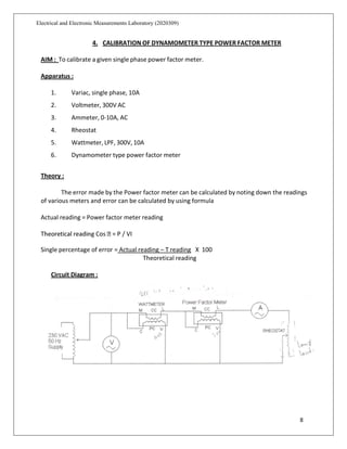 8
Electrical and Electronic Measurements Laboratory (2020309)
4. CALIBRATION OF DYNAMOMETER TYPE POWER FACTOR METER
AIM : To calibrate a given single phase power factor meter.
Apparatus :
1. Variac, single phase, 10A
2. Voltmeter, 300V AC
3. Ammeter, 0-10A, AC
4. Rheostat
5. Wattmeter, LPF, 300V, 10A
6. Dynamometer type power factor meter
Theory :
The error made by the Power factor meter can be calculated by noting down the readings
of various meters and error can be calculated by using formula
Actual reading = Power factor meter reading
Single percentage of error = Actual reading – T reading X 100
Theoretical reading
Circuit Diagram :
 