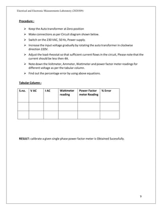 9
Electrical and Electronic Measurements Laboratory (2020309)
Procedure :
 Keep the Auto transformer at Zero position
 Make connections as per Circuit diagram shown below.
 Switch on the 230 VAC, 50 Hz, Power supply.
 Increase the input voltage gradually by rotating the auto transformer in clockwise
direction 220V.
 Adjust the load rheostat so that sufficient current flows in the circuit, Please note that the
current should be less then 4A.
 Note down the Voltmeter, Ammeter, Wattmeter and power factor meter readings for
different voltage as per the tabular column.
 Find out the percentage error by using above equations.
Tabular Column :
S.no. V AC I AC Wattmeter
reading
Power Factor
meter Reading
% Error
RESULT: calibrate a given single phase power factor meter is Obtained Sucessfully.
 