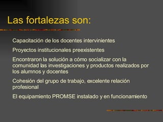 Las fortalezas son: Capacitación de los docentes intervinientes  Proyectos institucionales preexistentes Encontraron  la solución a cómo socializar con la comunidad las investigaciones y productos realizados por los alumnos  y docentes Cohesión del grupo de trabajo, excelente relación profesional El equipamiento PROMSE instalado y en funcionamiento 