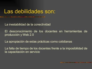 Las debilidades son: La inestabilidad de la conectividad El desconocimiento de los docentes en herramientas de producción y Web 2.0 La apropiación de estas prácticas como cotidianas La falta de tiempo de los docentes frente a la imposibilidad de la capacitación en servicio 
