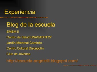 Experiencia Blog de la escuela EMEM 5 Centro de Salud UNASAD Nº27 Jardín Maternal Caminito Centro Cultural Discepolín Club de Jóvenes http://escuela-angelelli.blogspot.com/ 