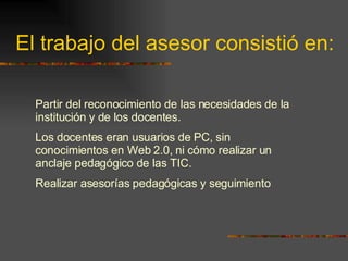 El trabajo del asesor consistió en: Partir del reconocimiento de las necesidades de la institución y de los docentes.  Los docentes eran usuarios de PC, sin conocimientos en Web 2.0, ni cómo realizar un anclaje pedagógico de las TIC.  Realizar asesorías pedagógicas y seguimiento 