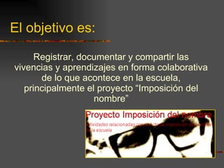 El objetivo es: Registrar, documentar y compartir las vivencias y aprendizajes en forma colaborativa de lo que acontece en la escuela, principalmente el proyecto “Imposición del nombre” 