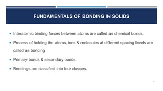 FUNDAMENTALS OF BONDING IN SOLIDS
Interatomic binding forces between atoms are called as chemical bonds.
Process of holding the atoms, ions & molecules at different spacing levels are
called as bonding
Primary bonds & secondary bonds
Bondings are classified into four classes.
4