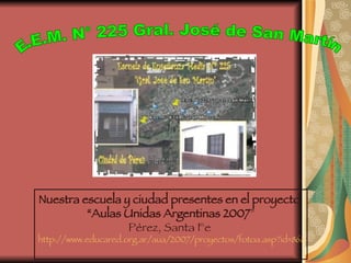 Nuestra escuela y ciudad presentes en el proyecto  “ Aulas Unidas Argentinas 2007 ” Pérez, Santa Fe  http://www.educared.org.ar/aua/2007/proyectos/fotoa.asp?id=86&pag=4&tra=132&sub=0   E.E.M. N° 225 Gral. José de San Martín 