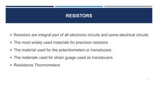 RESISTORS
4
Resistors are integral part of all electronic circuits and some electrical circuits
The most widely used materials for precision resistors
The material used for the potentiometers or transducers
The materials used for strain guage used as transducers
Resistance Thermometers