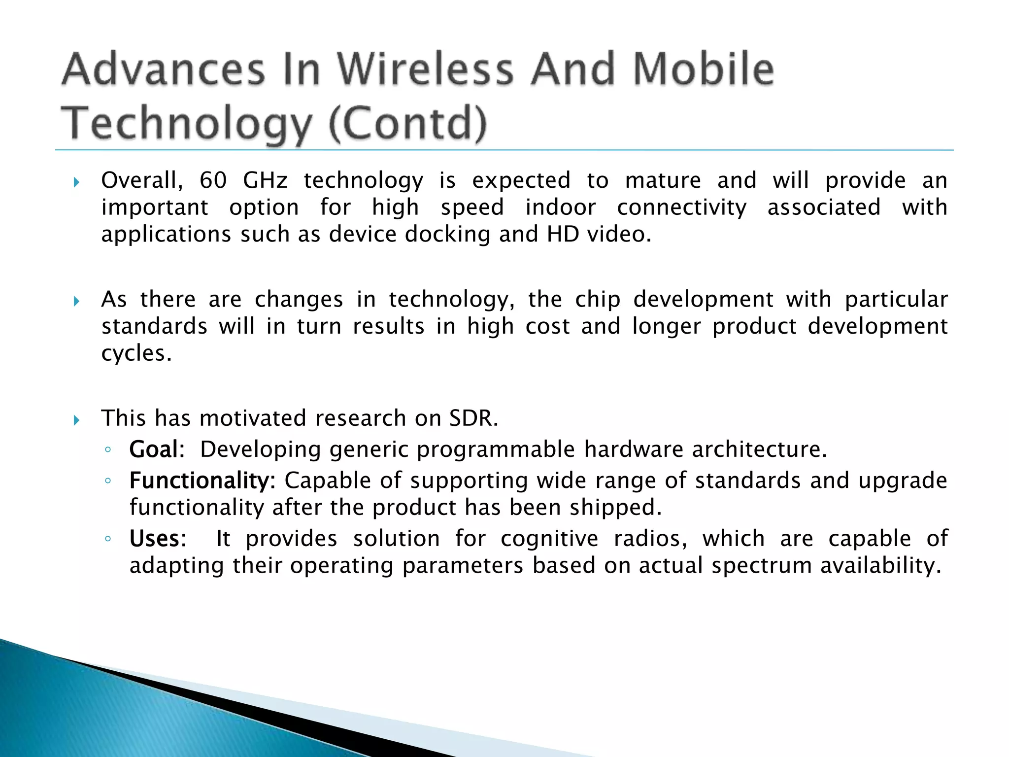  Overall, 60 GHz technology is expected to mature and will provide an
important option for high speed indoor connectivity associated with
applications such as device docking and HD video.
 As there are changes in technology, the chip development with particular
standards will in turn results in high cost and longer product development
cycles.
 This has motivated research on SDR.
◦ Goal: Developing generic programmable hardware architecture.
◦ Functionality: Capable of supporting wide range of standards and upgrade
functionality after the product has been shipped.
◦ Uses: It provides solution for cognitive radios, which are capable of
adapting their operating parameters based on actual spectrum availability.
 