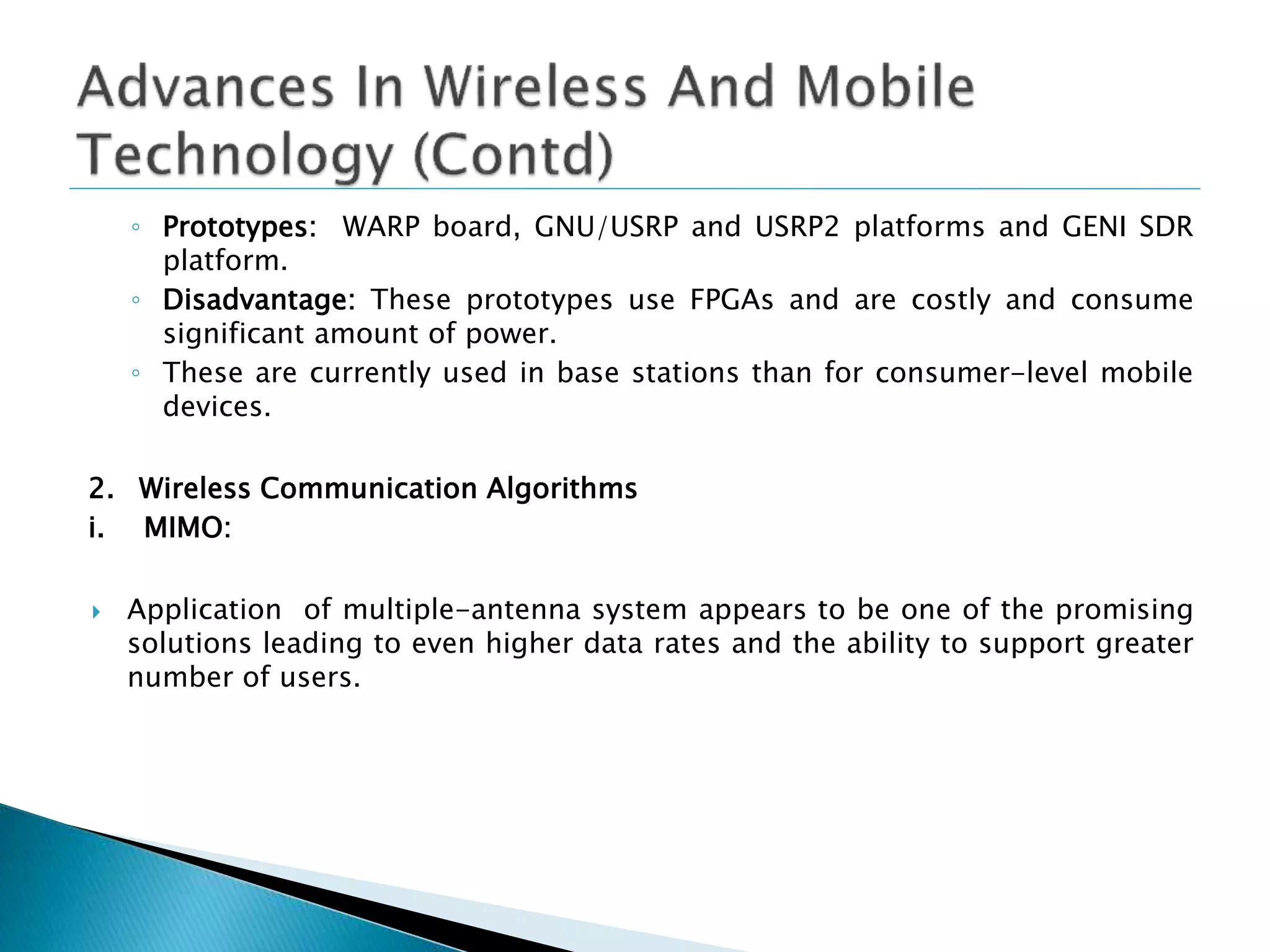 ◦ Prototypes: WARP board, GNU/USRP and USRP2 platforms and GENI SDR
platform.
◦ Disadvantage: These prototypes use FPGAs and are costly and consume
significant amount of power.
◦ These are currently used in base stations than for consumer-level mobile
devices.
2. Wireless Communication Algorithms
i. MIMO:
 Application of multiple-antenna system appears to be one of the promising
solutions leading to even higher data rates and the ability to support greater
number of users.
 