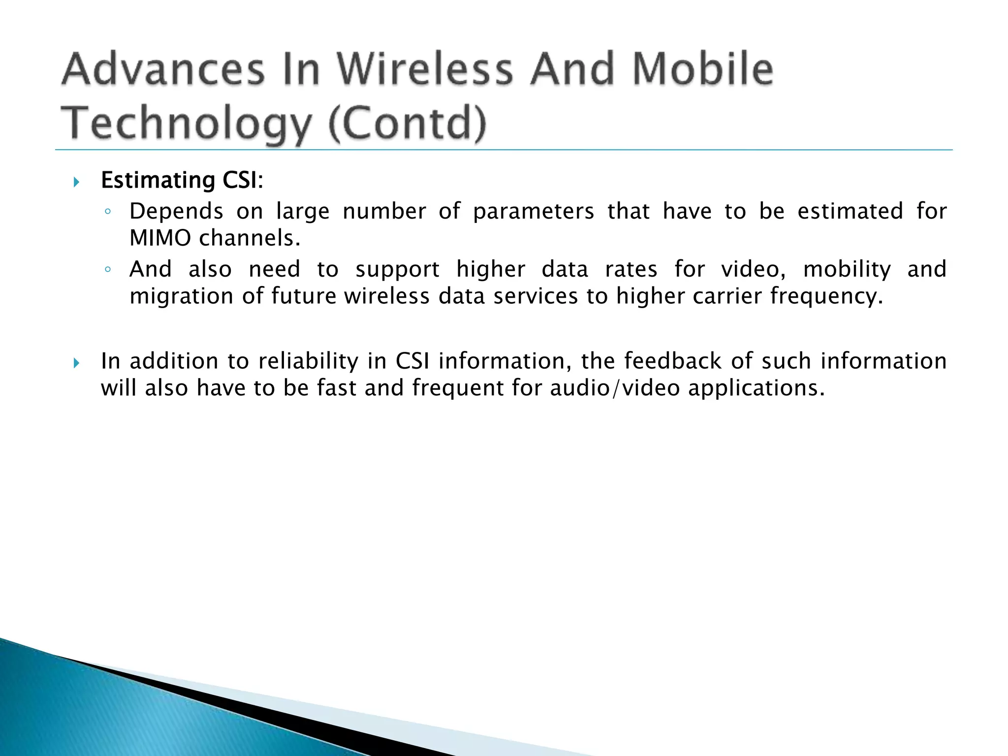  Estimating CSI:
◦ Depends on large number of parameters that have to be estimated for
MIMO channels.
◦ And also need to support higher data rates for video, mobility and
migration of future wireless data services to higher carrier frequency.
 In addition to reliability in CSI information, the feedback of such information
will also have to be fast and frequent for audio/video applications.
 