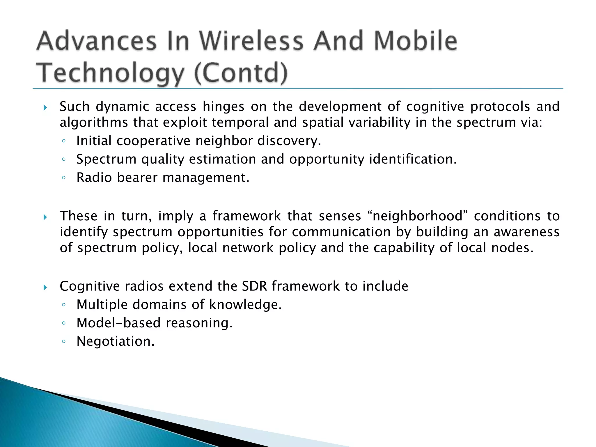  Such dynamic access hinges on the development of cognitive protocols and
algorithms that exploit temporal and spatial variability in the spectrum via:
◦ Initial cooperative neighbor discovery.
◦ Spectrum quality estimation and opportunity identification.
◦ Radio bearer management.
 These in turn, imply a framework that senses “neighborhood” conditions to
identify spectrum opportunities for communication by building an awareness
of spectrum policy, local network policy and the capability of local nodes.
 Cognitive radios extend the SDR framework to include
◦ Multiple domains of knowledge.
◦ Model-based reasoning.
◦ Negotiation.
 