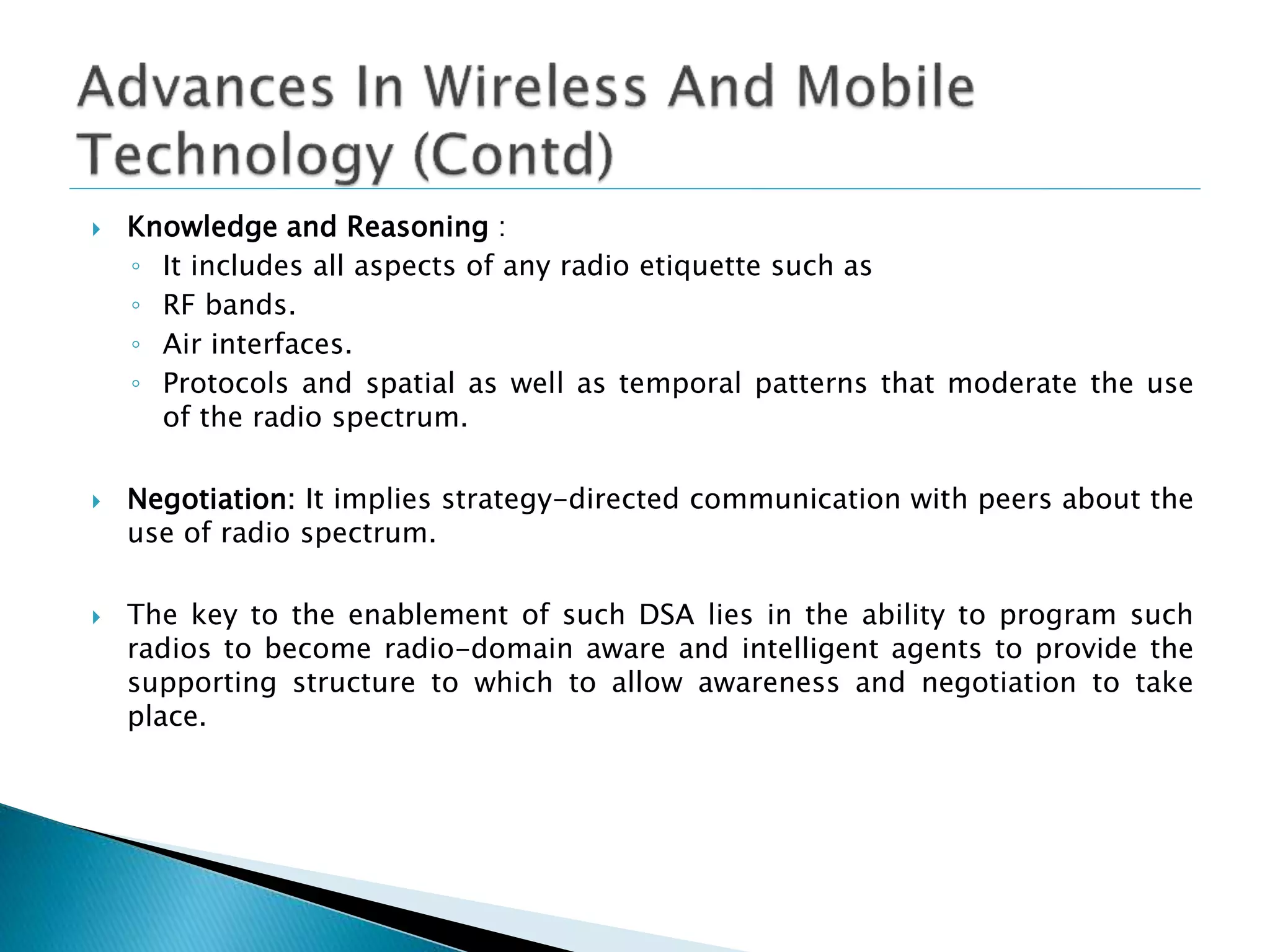  Knowledge and Reasoning :
◦ It includes all aspects of any radio etiquette such as
◦ RF bands.
◦ Air interfaces.
◦ Protocols and spatial as well as temporal patterns that moderate the use
of the radio spectrum.
 Negotiation: It implies strategy-directed communication with peers about the
use of radio spectrum.
 The key to the enablement of such DSA lies in the ability to program such
radios to become radio-domain aware and intelligent agents to provide the
supporting structure to which to allow awareness and negotiation to take
place.
 
