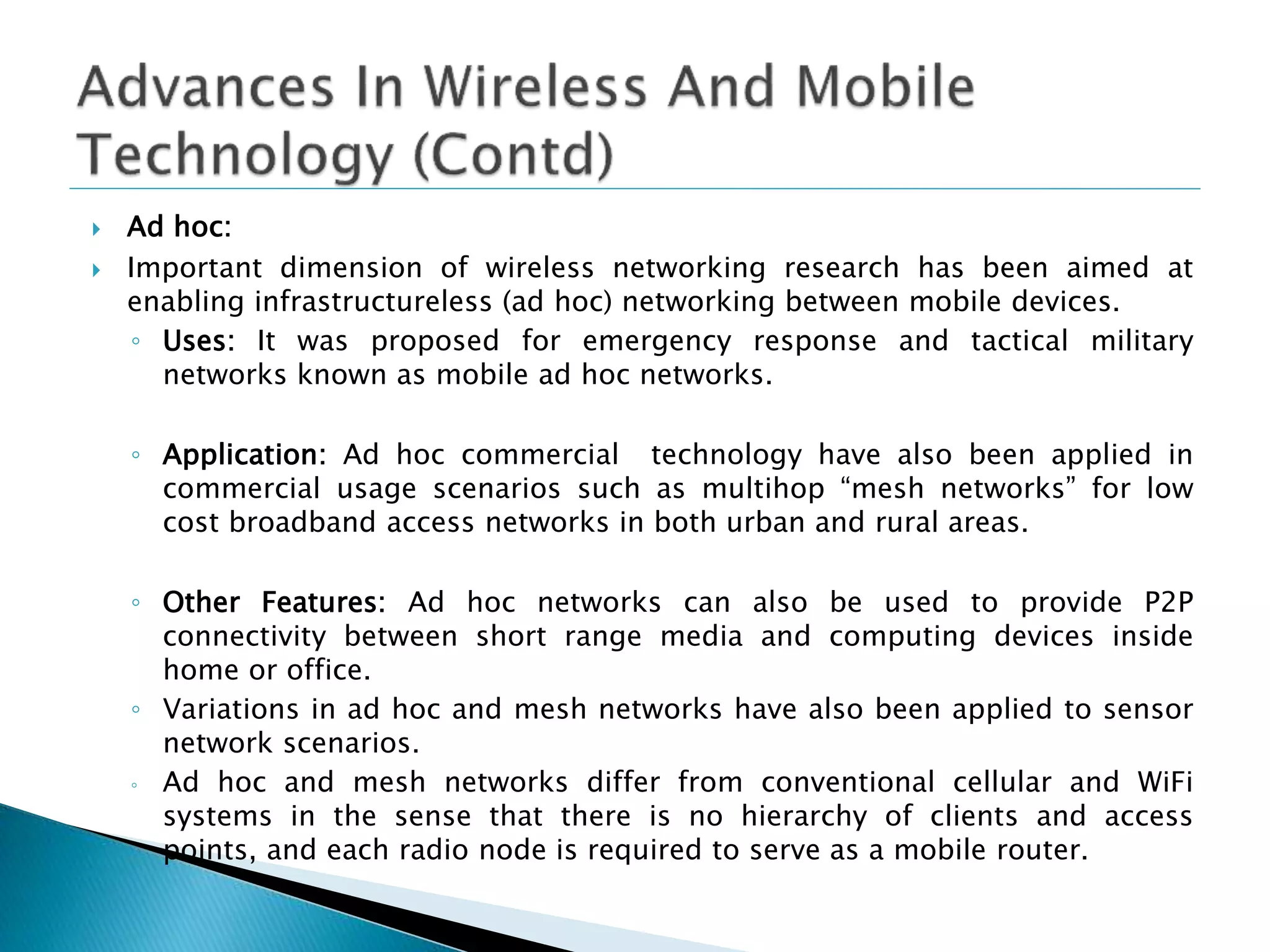  Ad hoc:
 Important dimension of wireless networking research has been aimed at
enabling infrastructureless (ad hoc) networking between mobile devices.
◦ Uses: It was proposed for emergency response and tactical military
networks known as mobile ad hoc networks.
◦ Application: Ad hoc commercial technology have also been applied in
commercial usage scenarios such as multihop “mesh networks” for low
cost broadband access networks in both urban and rural areas.
◦ Other Features: Ad hoc networks can also be used to provide P2P
connectivity between short range media and computing devices inside
home or office.
◦ Variations in ad hoc and mesh networks have also been applied to sensor
network scenarios.
◦ Ad hoc and mesh networks differ from conventional cellular and WiFi
systems in the sense that there is no hierarchy of clients and access
points, and each radio node is required to serve as a mobile router.
 