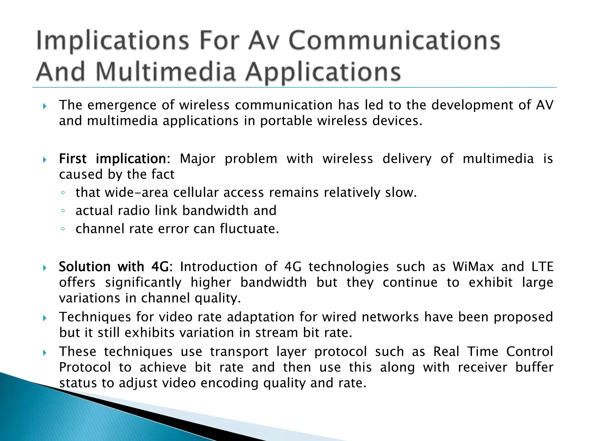  The emergence of wireless communication has led to the development of AV
and multimedia applications in portable wireless devices.
 First implication: Major problem with wireless delivery of multimedia is
caused by the fact
◦ that wide-area cellular access remains relatively slow.
◦ actual radio link bandwidth and
◦ channel rate error can fluctuate.
 Solution with 4G: Introduction of 4G technologies such as WiMax and LTE
offers significantly higher bandwidth but they continue to exhibit large
variations in channel quality.
 Techniques for video rate adaptation for wired networks have been proposed
but it still exhibits variation in stream bit rate.
 These techniques use transport layer protocol such as Real Time Control
Protocol to achieve bit rate and then use this along with receiver buffer
status to adjust video encoding quality and rate.
 