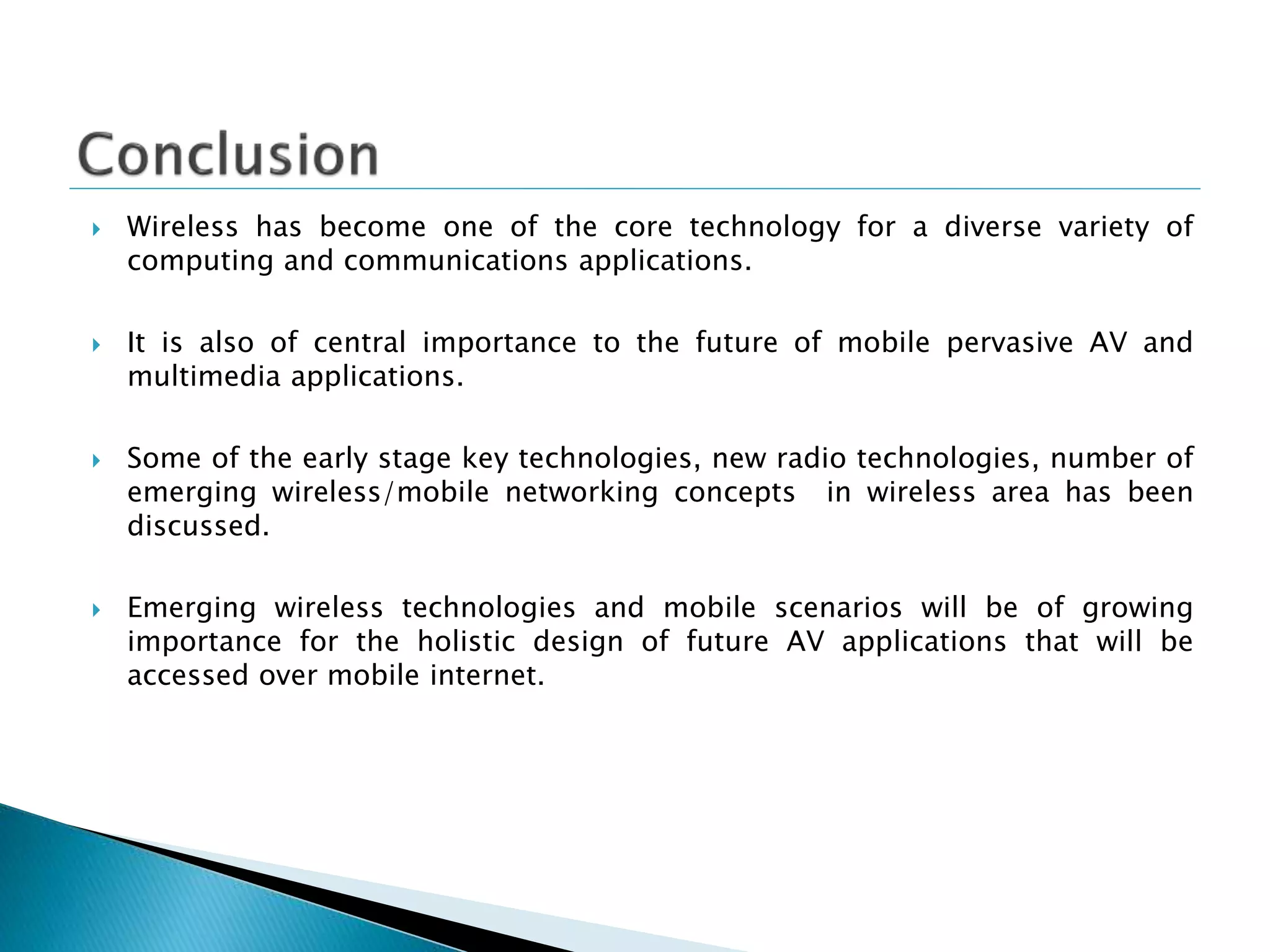  Wireless has become one of the core technology for a diverse variety of
computing and communications applications.
 It is also of central importance to the future of mobile pervasive AV and
multimedia applications.
 Some of the early stage key technologies, new radio technologies, number of
emerging wireless/mobile networking concepts in wireless area has been
discussed.
 Emerging wireless technologies and mobile scenarios will be of growing
importance for the holistic design of future AV applications that will be
accessed over mobile internet.
 