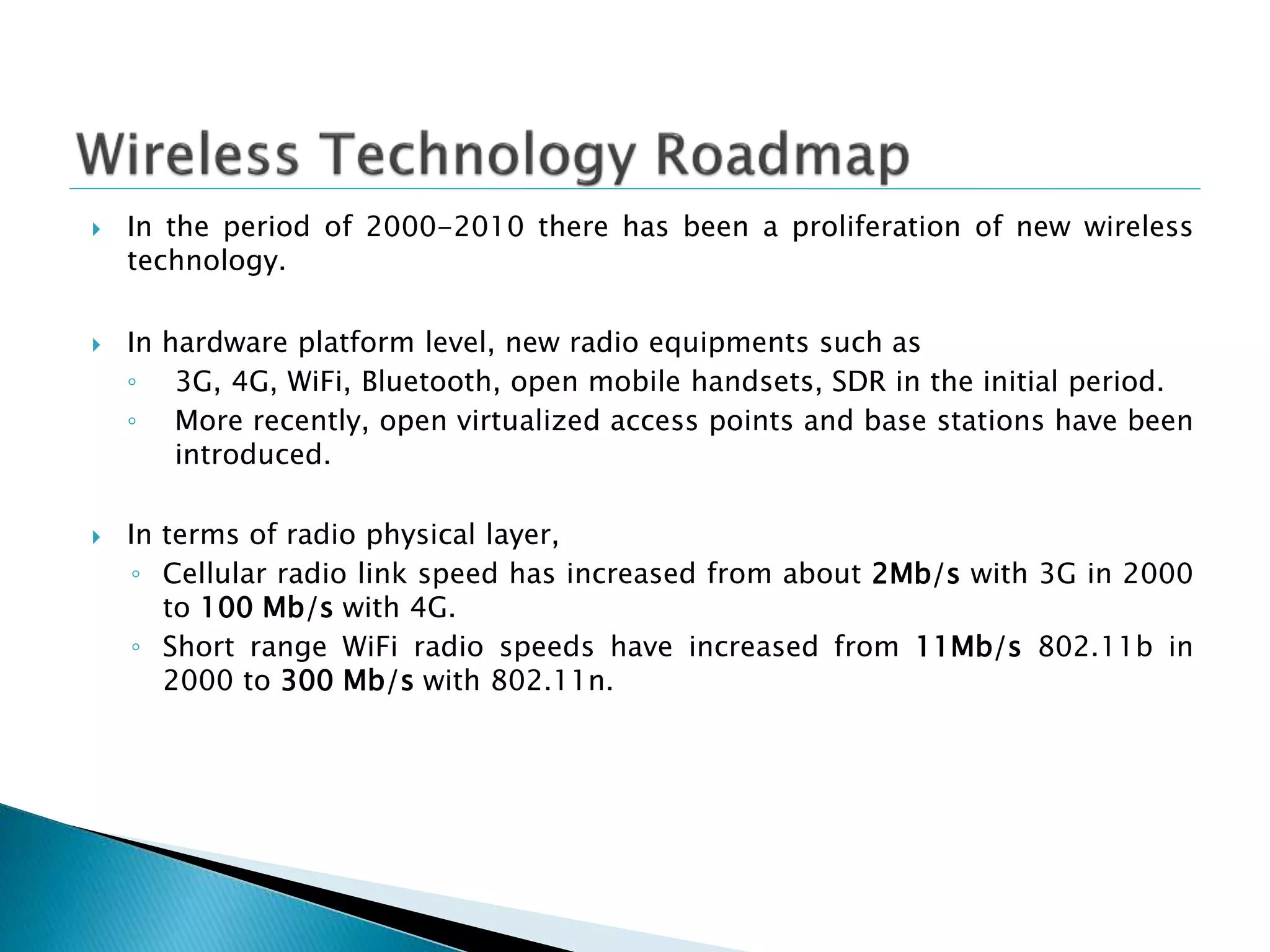  In the period of 2000-2010 there has been a proliferation of new wireless
technology.
 In hardware platform level, new radio equipments such as
◦ 3G, 4G, WiFi, Bluetooth, open mobile handsets, SDR in the initial period.
◦ More recently, open virtualized access points and base stations have been
introduced.
 In terms of radio physical layer,
◦ Cellular radio link speed has increased from about 2Mb/s with 3G in 2000
to 100 Mb/s with 4G.
◦ Short range WiFi radio speeds have increased from 11Mb/s 802.11b in
2000 to 300 Mb/s with 802.11n.
 