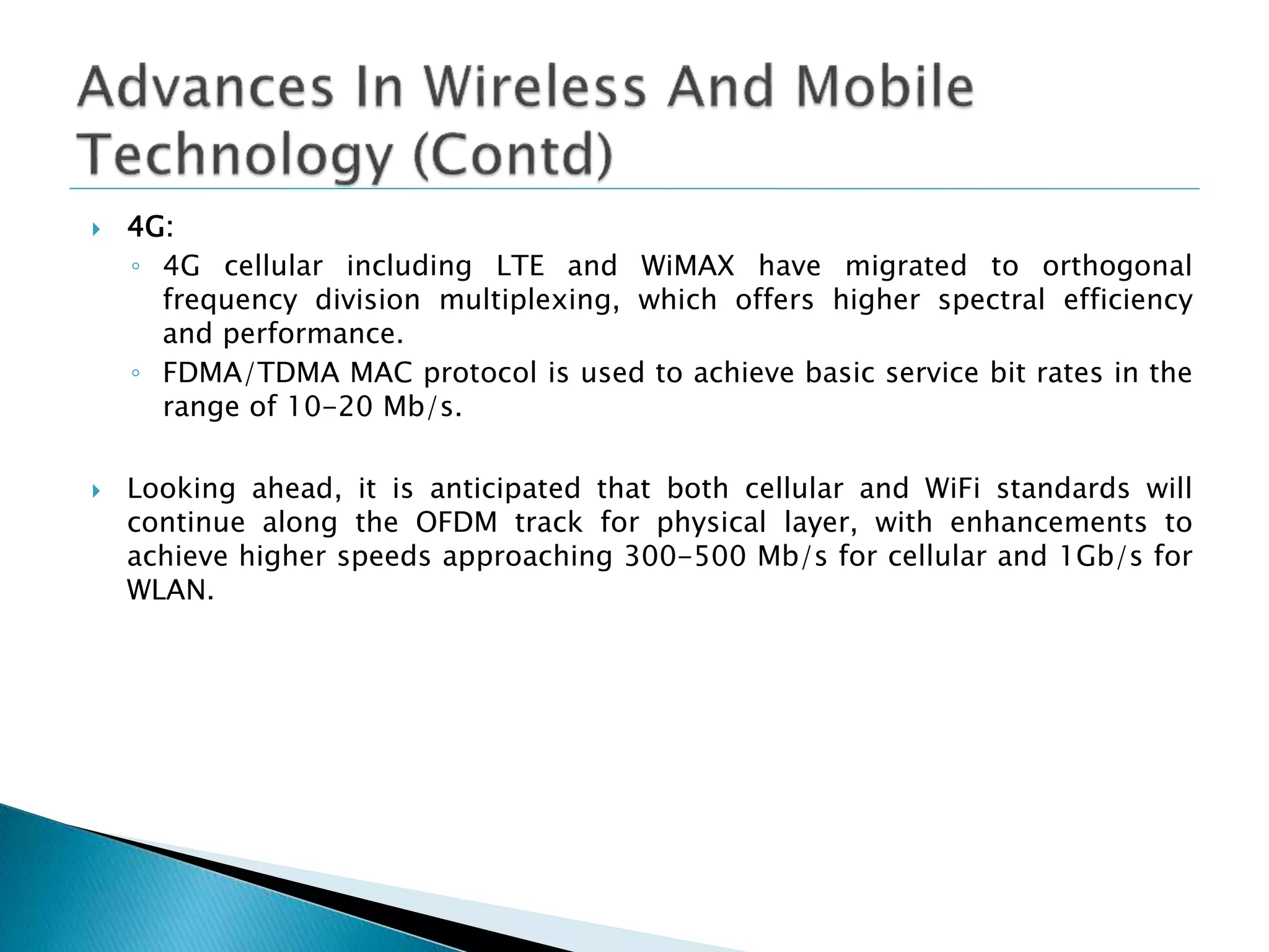  4G:
◦ 4G cellular including LTE and WiMAX have migrated to orthogonal
frequency division multiplexing, which offers higher spectral efficiency
and performance.
◦ FDMA/TDMA MAC protocol is used to achieve basic service bit rates in the
range of 10-20 Mb/s.
 Looking ahead, it is anticipated that both cellular and WiFi standards will
continue along the OFDM track for physical layer, with enhancements to
achieve higher speeds approaching 300-500 Mb/s for cellular and 1Gb/s for
WLAN.
 