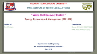 Bhavya S. Patel, M.E. Transportation
Engineering
1
GUJARAT TECHNOLOGICAL UNIVERSITY
TATVA INSTITUTE OF TECHNOLOGICAL STUDIES
“ Waste Heat Recovery System ”
Energy Economics & Management (2721008)
Guided By: Presented By:
Dr. H. R. Varia Bhavya S. Patel (170900713008)
Prit B. Patel (170900713011)
Department of Civil Engineering
M.E. Transportation Engineering Semester 2
April 2018
 