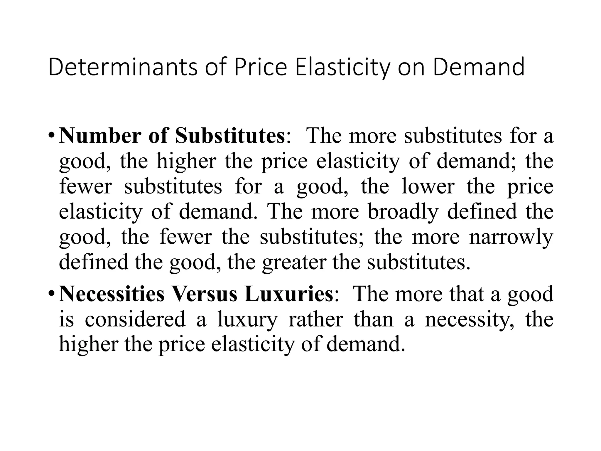 Determinants of Price Elasticity on Demand
•Number of Substitutes: The more substitutes for a
good, the higher the price elasticity of demand; the
fewer substitutes for a good, the lower the price
elasticity of demand. The more broadly defined the
good, the fewer the substitutes; the more narrowly
defined the good, the greater the substitutes.
•Necessities Versus Luxuries: The more that a good
is considered a luxury rather than a necessity, the
higher the price elasticity of demand.
 